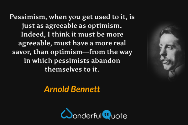 Pessimism, when you get used to it, is just as agreeable as optimism.  Indeed, I think it must be more agreeable, must have a more real savor, than optimism—from the way in which pessimists abandon themselves to it. - Arnold Bennett quote.