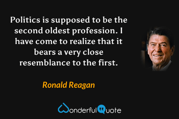 Politics is supposed to be the second oldest profession.  I have come to realize that it bears a very close resemblance to the first. - Ronald Reagan quote.