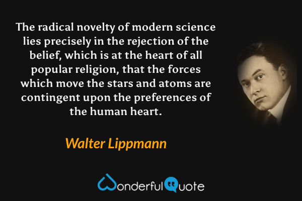 The radical novelty of modern science lies precisely in the rejection of the belief, which is at the heart of all popular religion, that the forces which move the stars and atoms are contingent upon the preferences of the human heart. - Walter Lippmann quote.