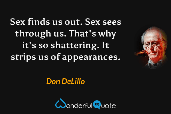 Sex finds us out.  Sex sees through us.  That's why it's so shattering.  It strips us of appearances. - Don DeLillo quote.