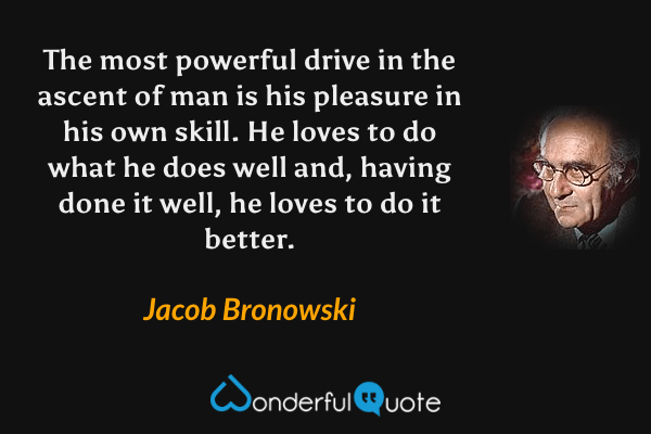 The most powerful drive in the ascent of man is his pleasure in his own skill.  He loves to do what he does well and, having done it well, he loves to do it better. - Jacob Bronowski quote.
