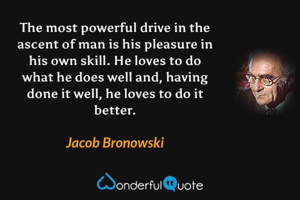 The most powerful drive in the ascent of man is his pleasure in his own skill. He loves to do what he does well and, having done it well, he loves to do it better. - Jacob Bronowski quote.