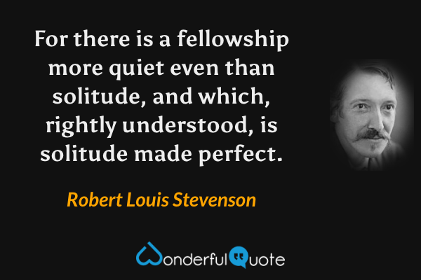 For there is a fellowship more quiet even than solitude, and which, rightly understood, is solitude made perfect. - Robert Louis Stevenson quote.