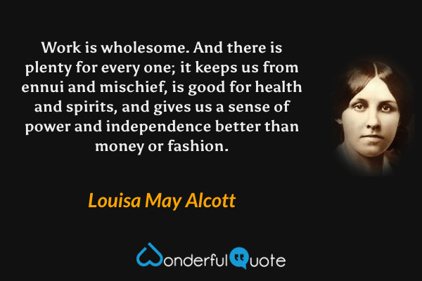 Work is wholesome. And there is plenty for every one; it keeps us from ennui and mischief, is good for health and spirits, and gives us a sense of power and independence better than money or fashion. - Louisa May Alcott quote.