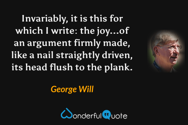 Invariably, it is this for which I write: the joy...of an argument firmly made, like a nail straightly driven, its head flush to the plank. - George Will quote.