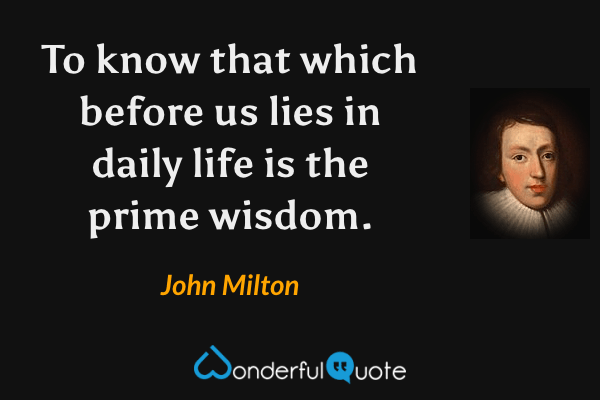 To know that which before us lies in daily life is the prime wisdom. - John Milton quote.