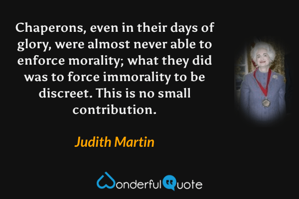 Chaperons, even in their days of glory, were almost never able to enforce morality; what they did was to force immorality to be discreet. This is no small contribution. - Judith Martin quote.