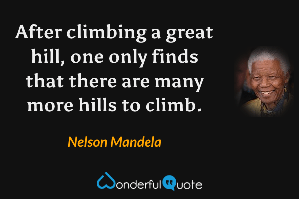 After climbing a great hill, one only finds that there are many more hills to climb. - Nelson Mandela quote.