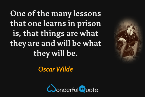 One of the many lessons that one learns in prison is, that things are what they are and will be what they will be. - Oscar Wilde quote.