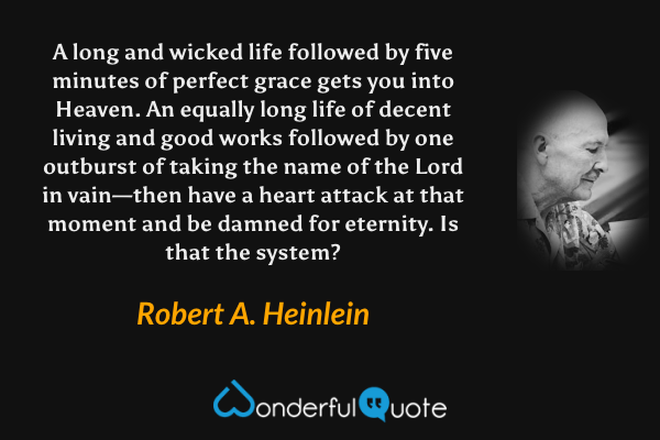 A long and wicked life followed by five minutes of perfect grace gets you into Heaven. An equally long life of decent living and good works followed by one outburst of taking the name of the Lord in vain—then have a heart attack at that moment and be damned for eternity. Is that the system? - Robert A. Heinlein quote.