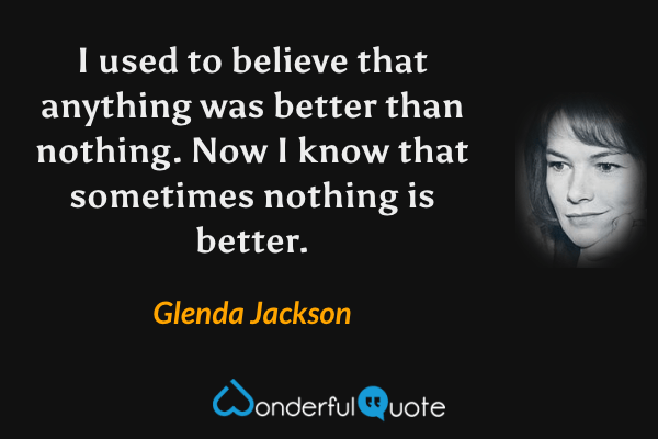 I used to believe that anything was better than nothing. Now I know that sometimes nothing is better. - Glenda Jackson quote.