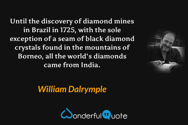 Until the discovery of diamond mines in Brazil in 1725, with the sole exception of a seam of black diamond crystals found in the mountains of Borneo, all the world's diamonds came from India. - William Dalrymple quote.
