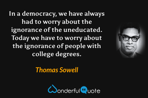 In a democracy, we have always had to worry about the ignorance of the uneducated. Today we have to worry about the ignorance of people with college degrees. - Thomas Sowell quote.