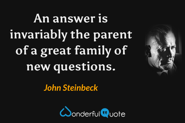 An answer is invariably the parent of a great family of new questions. - John Steinbeck quote.
