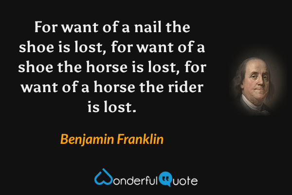 For want of a nail the shoe is lost, for want of a shoe the horse is lost, for want of a horse the rider is lost. - Benjamin Franklin quote.