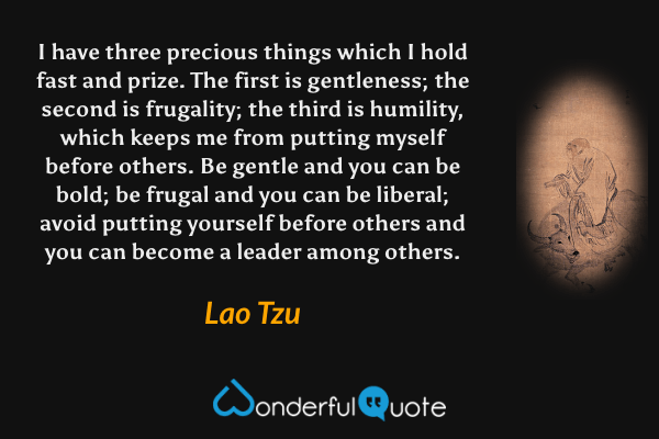 I have three precious things which I hold fast and prize. The first is gentleness; the second is frugality; the third is humility, which keeps me from putting myself before others. Be gentle and you can be bold; be frugal and you can be liberal; avoid putting yourself before others and you can become a leader among others. - Lao Tzu quote.