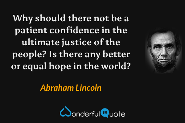 Why should there not be a patient confidence in the ultimate justice of the people? Is there any better or equal hope in the world? - Abraham Lincoln quote.