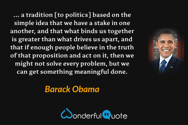 ... a tradition [to politics] based on the simple idea that we have a stake in one another, and that what binds us together is greater than what drives us apart, and that if enough people believe in the truth of that proposition and act on it, then we might not solve every problem, but we can get something meaningful done. - Barack Obama quote.