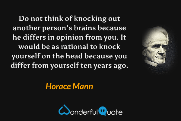 Do not think of knocking out another person's brains because he differs in opinion from you. It would be as rational to knock yourself on the head because you differ from yourself ten years ago. - Horace Mann quote.