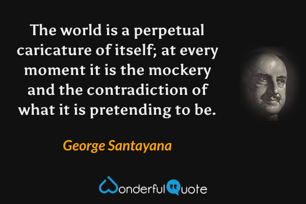 The world is a perpetual caricature of itself; at every moment it is the mockery and the contradiction of what it is pretending to be. - George Santayana quote.