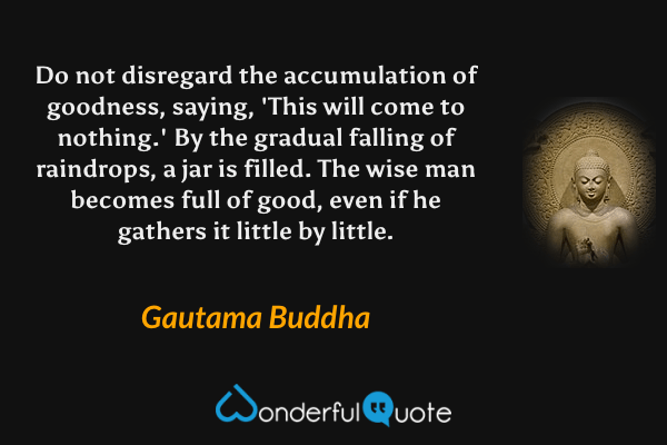 Do not disregard the accumulation of goodness, saying, 'This will come to nothing.' By the gradual falling of raindrops, a jar is filled. The wise man becomes full of good, even if he gathers it little by little. - Gautama Buddha quote.