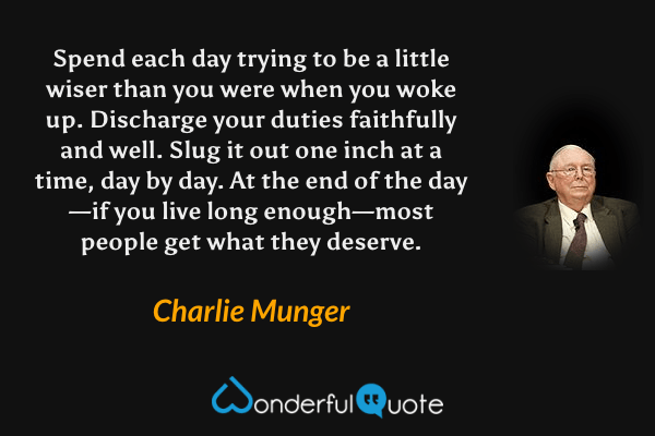 Spend each day trying to be a little wiser than you were when you woke up. Discharge your duties faithfully and well. Slug it out one inch at a time, day by day. At the end of the day—if you live long enough—most people get what they deserve. - Charlie Munger quote.
