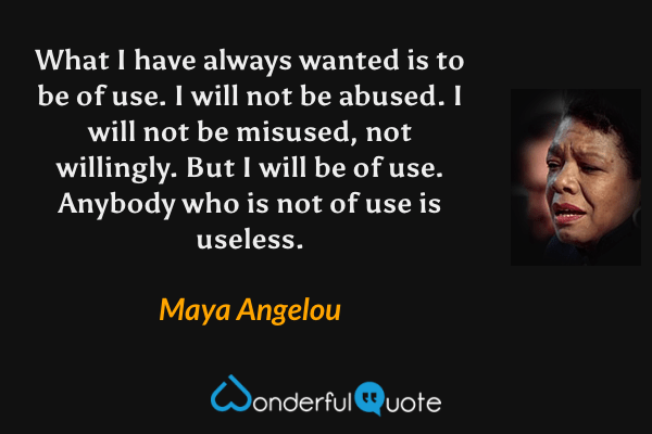 What I have always wanted is to be of use. I will not be abused. I will not be misused, not willingly. But I will be of use. Anybody who is not of use is useless. - Maya Angelou quote.