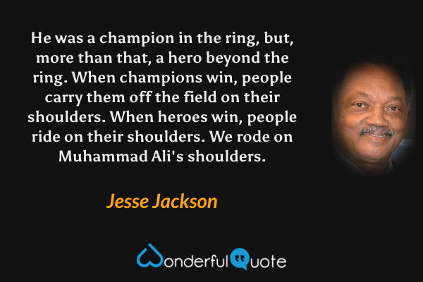 He was a champion in the ring, but, more than that, a hero beyond the ring. When champions win, people carry them off the field on their shoulders. When heroes win, people ride on their shoulders. We rode on Muhammad Ali's shoulders. - Jesse Jackson quote.