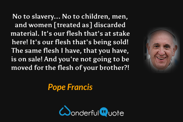 No to slavery... No to children, men, and women [treated as] discarded material. It's our flesh that's at stake here! It's our flesh that's being sold! The same flesh I have, that you have, is on sale! And you're not going to be moved for the flesh of your brother?! - Pope Francis quote.