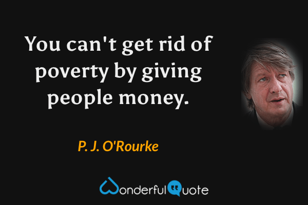You can't get rid of poverty by giving people money. - P. J. O'Rourke quote.