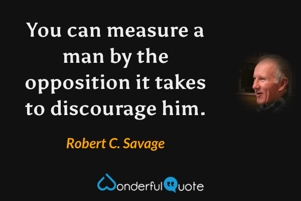 You can measure a man by the opposition it takes to discourage him. - Robert C. Savage quote.