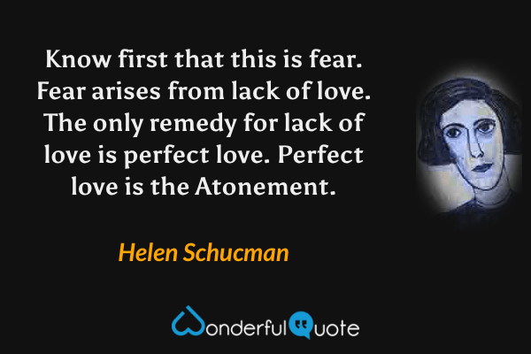 Know first that this is fear. Fear arises from lack of love. The only remedy for lack of love is perfect love. Perfect love is the Atonement. - Helen Schucman quote.