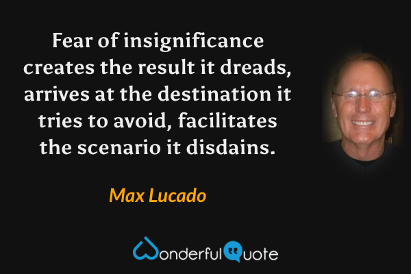 Fear of insignificance creates the result it dreads, arrives at the destination it tries to avoid, facilitates the scenario it disdains. - Max Lucado quote.