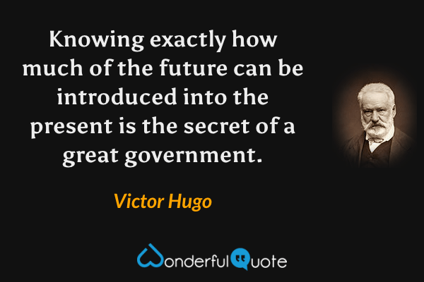 Knowing exactly how much of the future can be introduced into the present is the secret of a great government. - Victor Hugo quote.