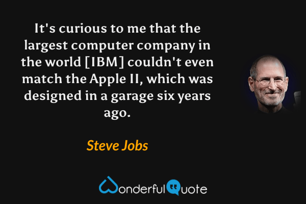 It's curious to me that the largest computer company in the world [IBM] couldn't even match the Apple II, which was designed in a garage six years ago. - Steve Jobs quote.