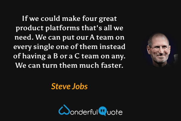 If we could make four great product platforms that's all we need. We can put our A team on every single one of them instead of having a B or a C team on any. We can turn them much faster. - Steve Jobs quote.