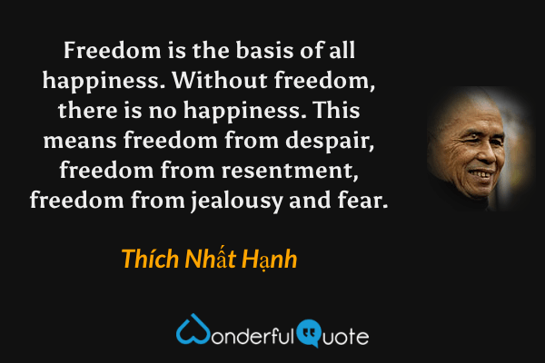 Freedom is the basis of all happiness. Without freedom, there is no happiness. This means freedom from despair, freedom from resentment, freedom from jealousy and fear. - Thích Nhất Hạnh quote.