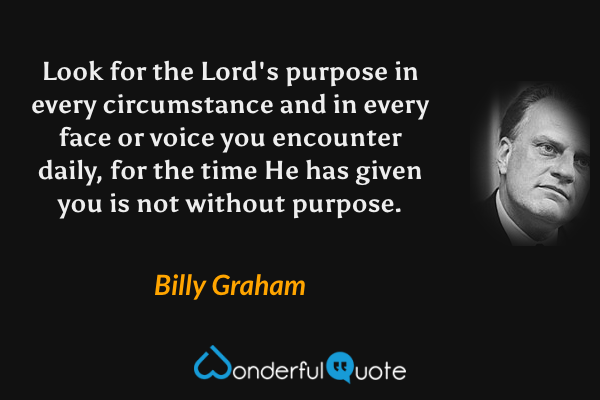Look for the Lord's purpose in every circumstance and in every face or voice you encounter daily, for the time He has given you is not without purpose. - Billy Graham quote.