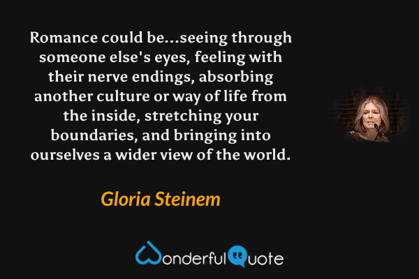 Romance could be...seeing through someone else's eyes, feeling with their nerve endings, absorbing another culture or way of life from the inside, stretching your boundaries, and bringing into ourselves a wider view of the world. - Gloria Steinem quote.