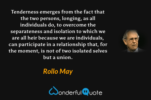 Tenderness emerges from the fact that the two persons, longing, as all individuals do, to overcome the separateness and isolation to which we are all heir because we are individuals, can participate in a relationship that, for the moment, is not of two isolated selves but a union. - Rollo May quote.