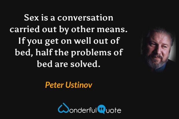 Sex is a conversation carried out by other means. If you get on well out of bed, half the problems of bed are solved. - Peter Ustinov quote.