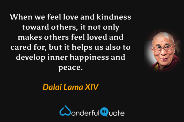 When we feel love and kindness toward others, it not only makes others feel loved and cared for, but it helps us also to develop inner happiness and peace. - Dalai Lama XIV quote.