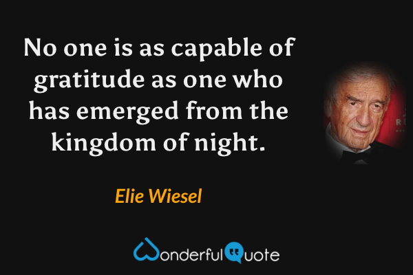 No one is as capable of gratitude as one who has emerged from the kingdom of night. - Elie Wiesel quote.