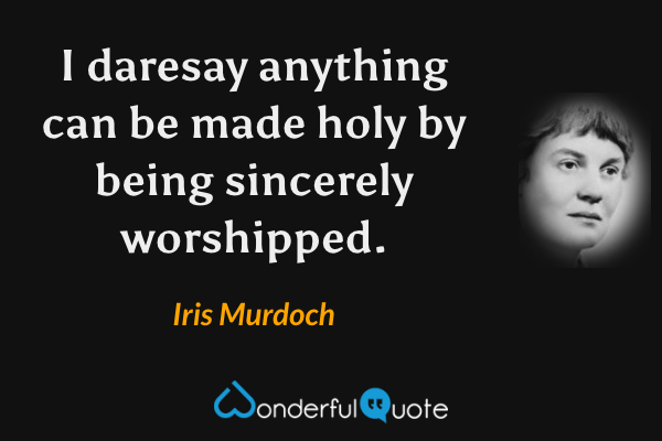 I daresay anything can be made holy by being sincerely worshipped. - Iris Murdoch quote.