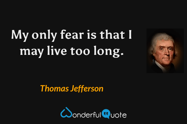 My only fear is that I may live too long. - Thomas Jefferson quote.