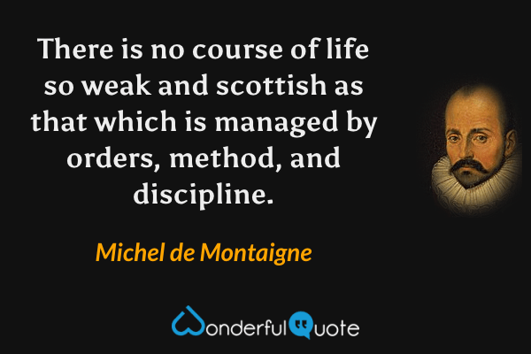 There is no course of life so weak and scottish as that which is managed by orders, method, and discipline. - Michel de Montaigne quote.