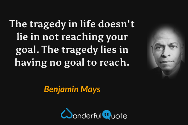 The tragedy in life doesn't lie in not reaching your goal. The tragedy lies in having no goal to reach. - Benjamin Mays quote.