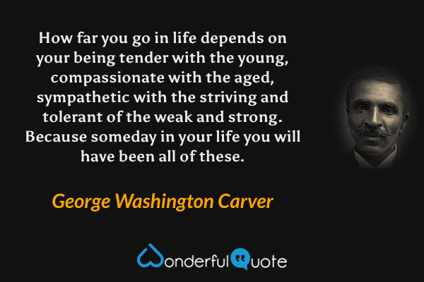 How far you go in life depends on your being tender with the young, compassionate with the aged, sympathetic with the striving and tolerant of the weak and strong. Because someday in your life you will have been all of these. - George Washington Carver quote.