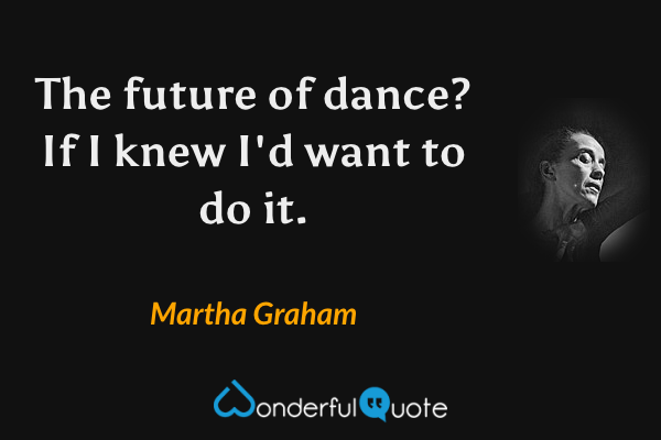 The future of dance? If I knew I'd want to do it. - Martha Graham quote.