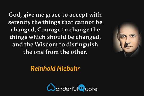 God, give me grace to accept with serenity the things that cannot be changed, Courage to change the things which should be changed, and the Wisdom to distinguish the one from the other. - Reinhold Niebuhr quote.